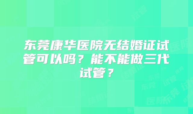 东莞康华医院无结婚证试管可以吗?能不能做三代试管?