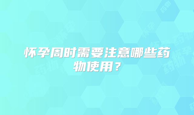 怀孕周时需要注意哪些药物使用？