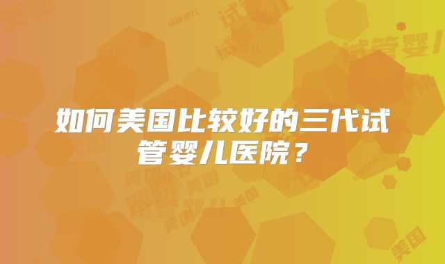 如何美国比较好的三代试管婴儿医院？