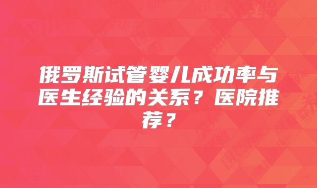 俄罗斯试管婴儿成功率与医生经验的关系?医院推荐?