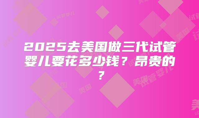 2025去美国做三代试管婴儿要花多少钱？昂贵的？