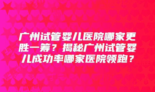 广州试管婴儿医院哪家更胜一筹？揭秘广州试管婴儿成功率哪家医院领跑？