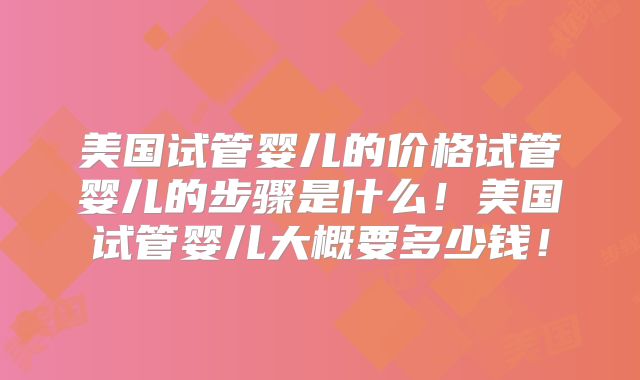 美国试管婴儿的价格试管婴儿的步骤是什么!美国试管婴儿大概要多少钱!