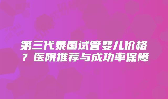 第三代泰国试管婴儿价格？医院推荐与成功率保障