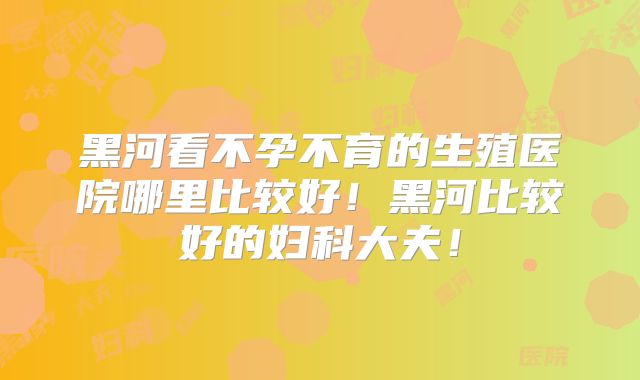 黑河看不孕不育的生殖医院哪里比较好！黑河比较好的妇科大夫！