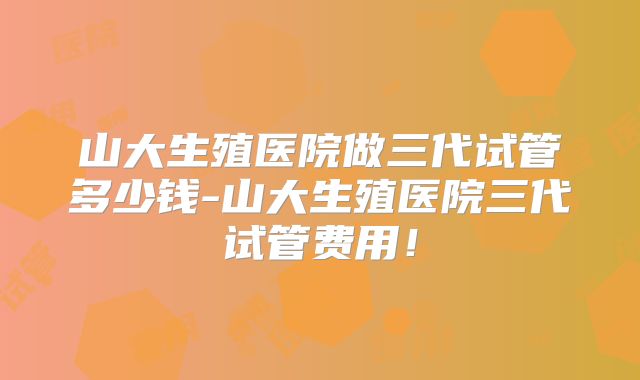 山大生殖医院做三代试管多少钱-山大生殖医院三代试管费用！