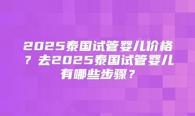 2025泰国试管婴儿价格？去2025泰国试管婴儿有哪些步骤？