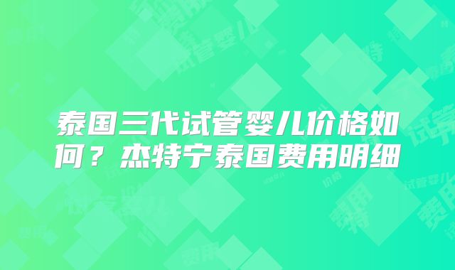 泰国三代试管婴儿价格如何？杰特宁泰国费用明细