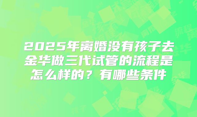 2025年离婚没有孩子去金华做三代试管的流程是怎么样的？有哪些条件