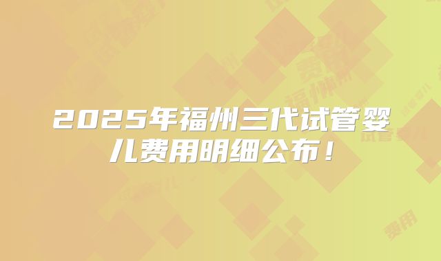 2025年福州三代试管婴儿费用明细公布！
