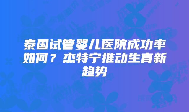 泰国试管婴儿医院成功率如何？杰特宁推动生育新趋势
