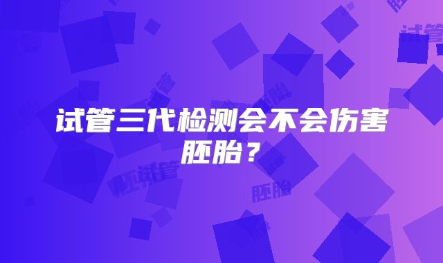 试管三代检测会不会伤害胚胎？