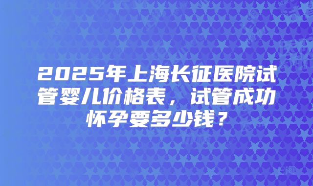 2025年上海长征医院试管婴儿价格表,试管成功怀孕要多少钱?
