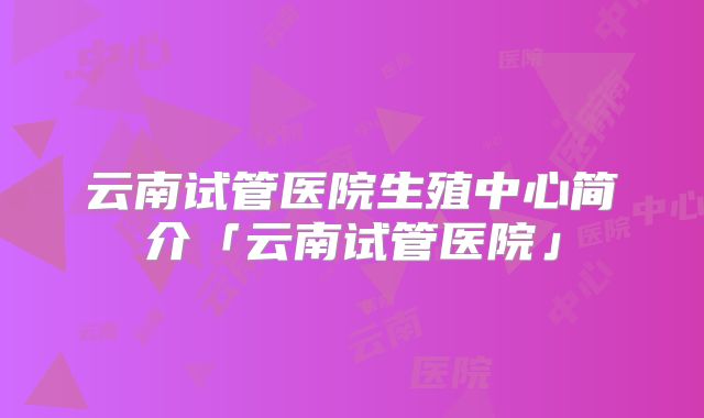 云南试管医院生殖中心简介「云南试管医院」