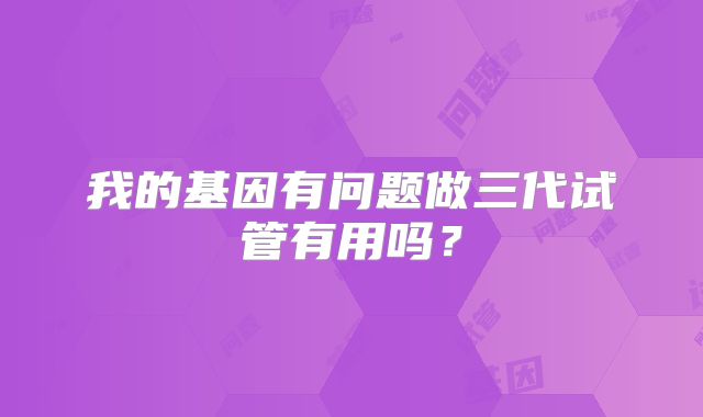 我的基因有问题做三代试管有用吗？