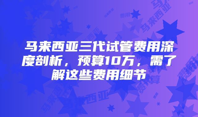 马来西亚三代试管费用深度剖析，预算10万，需了解这些费用细节