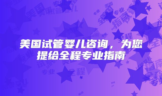 美国试管婴儿咨询，为您提给全程专业指南