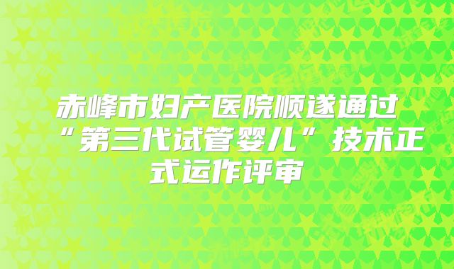 赤峰市妇产医院顺遂通过“第三代试管婴儿”技术正式运作评审