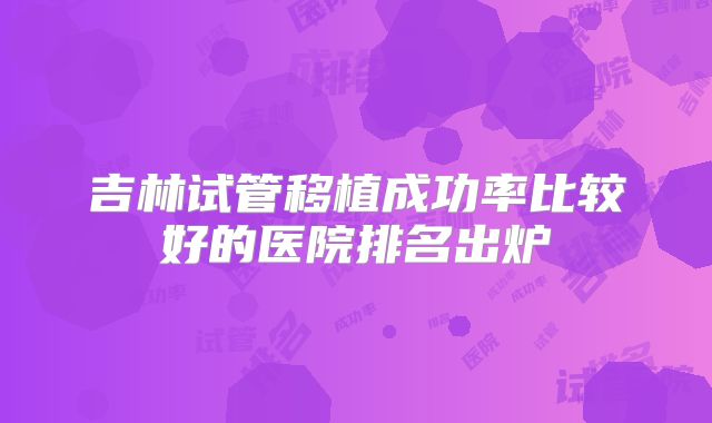 吉林试管移植成功率比较好的医院排名出炉