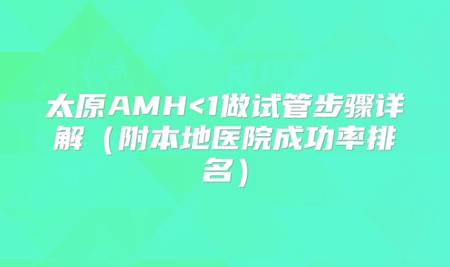 太原AMH<1做试管步骤详解（附本地医院成功率排名）