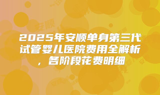 2025年安顺单身第三代试管婴儿医院费用全解析,各阶段花费明细