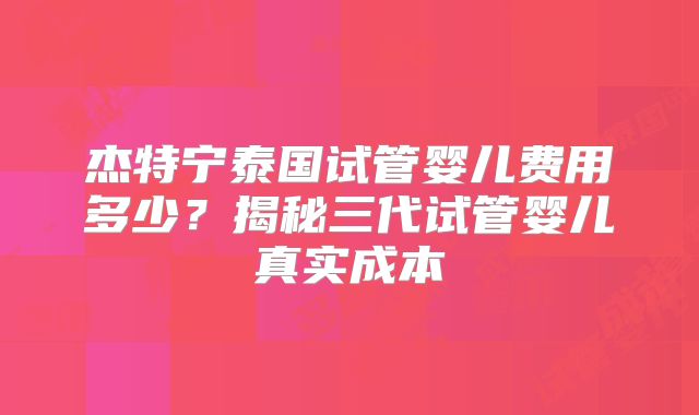 杰特宁泰国试管婴儿费用多少？揭秘三代试管婴儿真实成本