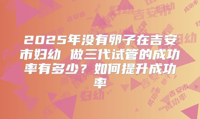 2025年没有卵子在吉安市妇幼 做三代试管的成功率有多少？如何提升成功率
