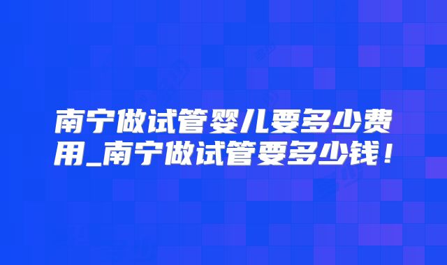南宁做试管婴儿要多少费用_南宁做试管要多少钱！