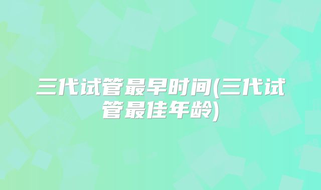 三代试管最早时间(三代试管最佳年龄)