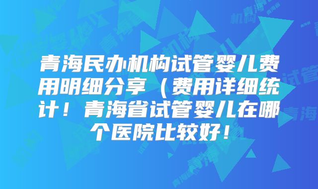青海民办机构试管婴儿费用明细分享（费用详细统计！青海省试管婴儿在哪个医院比较好！