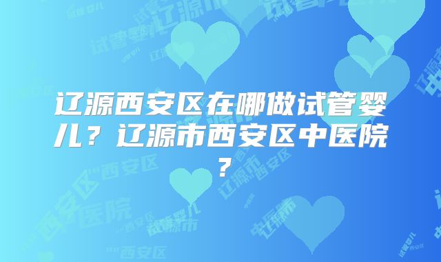 辽源西安区在哪做试管婴儿？辽源市西安区中医院？