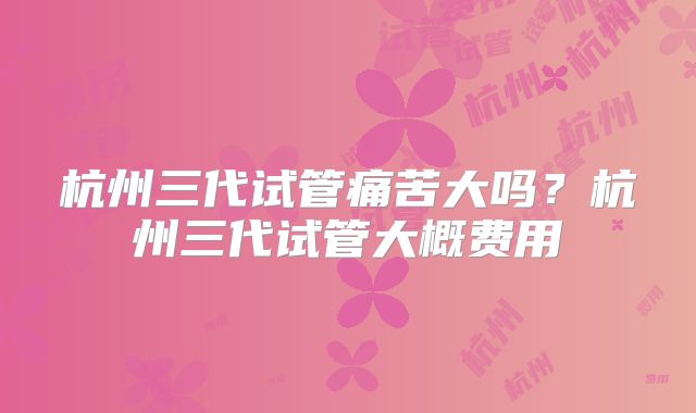 杭州三代试管痛苦大吗?杭州三代试管大概费用