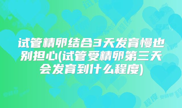 试管精卵结合3天发育慢也别担心(试管受精卵第三天会发育到什么程度)