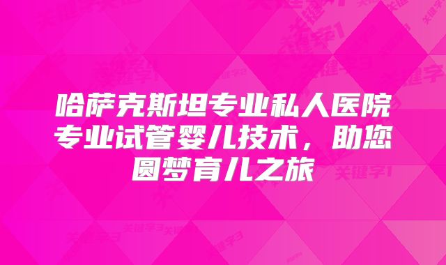 哈萨克斯坦专业私人医院专业试管婴儿技术，助您圆梦育儿之旅