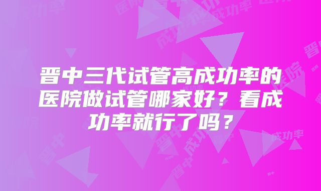 晋中三代试管高成功率的医院做试管哪家好?看成功率就行了吗?