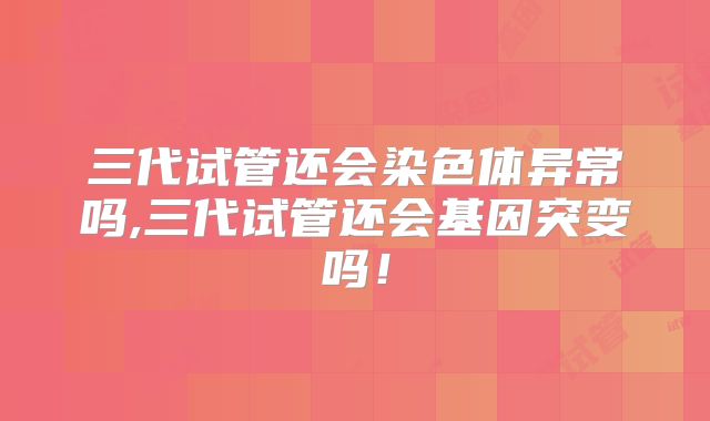 三代试管还会染色体异常吗,三代试管还会基因突变吗！