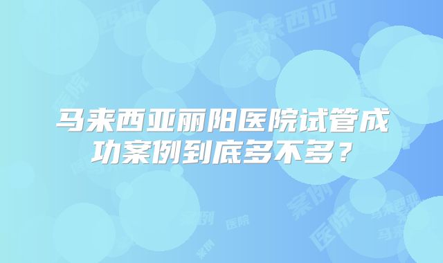马来西亚丽阳医院试管成功案例到底多不多？