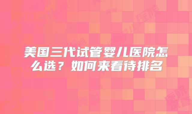 美国三代试管婴儿医院怎么选?如何来看待排名
