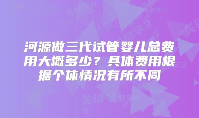 河源做三代试管婴儿总费用大概多少？具体费用根据个体情况有所不同