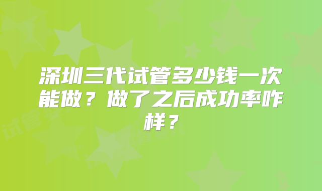 深圳三代试管多少钱一次能做？做了之后成功率咋样？