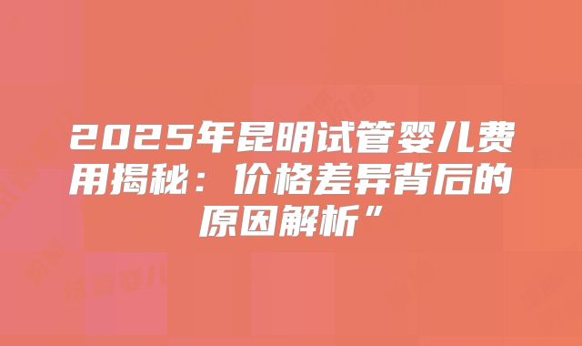 2025年昆明试管婴儿费用揭秘：价格差异背后的原因解析”