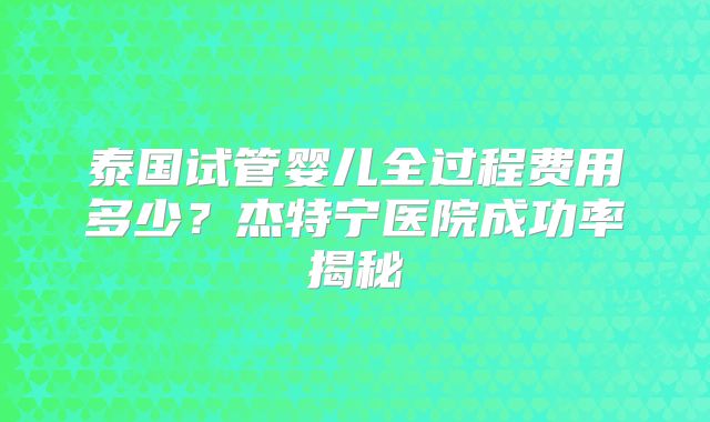 泰国试管婴儿全过程费用多少？杰特宁医院成功率揭秘