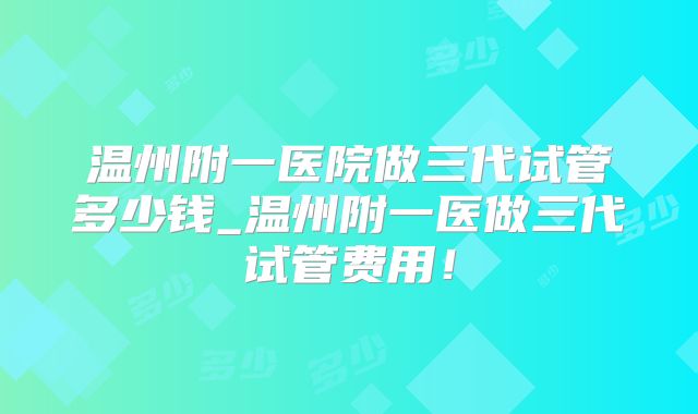 温州附一医院做三代试管多少钱_温州附一医做三代试管费用！