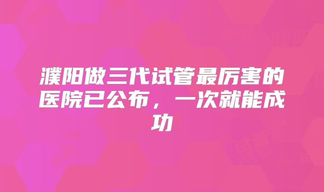 濮阳做三代试管最厉害的医院已公布，一次就能成功