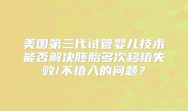美国第三代试管婴儿技术能否解决胚胎多次移植失败/不植入的问题?