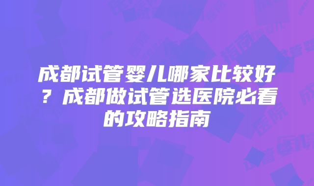 成都试管婴儿哪家比较好？成都做试管选医院必看的攻略指南