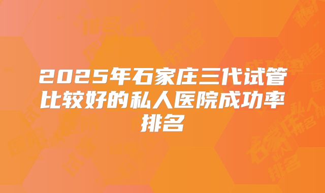 2025年石家庄三代试管比较好的私人医院成功率排名