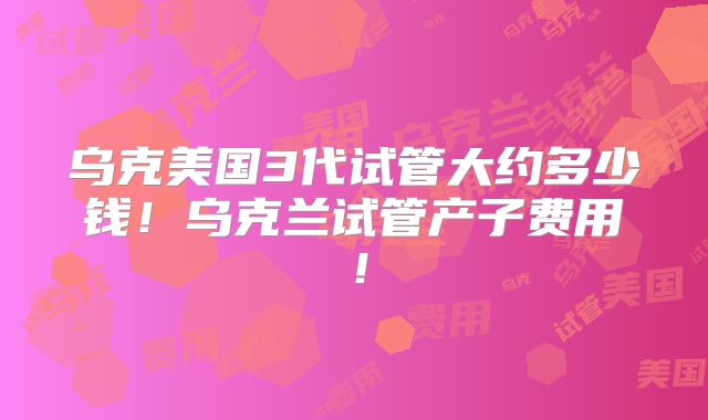 乌克美国3代试管大约多少钱！乌克兰试管产子费用！