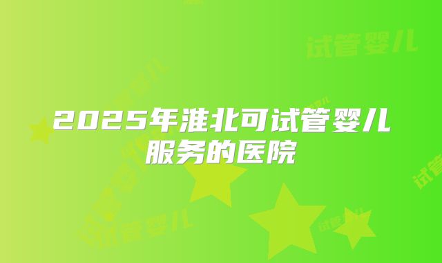 2025年淮北可试管婴儿服务的医院