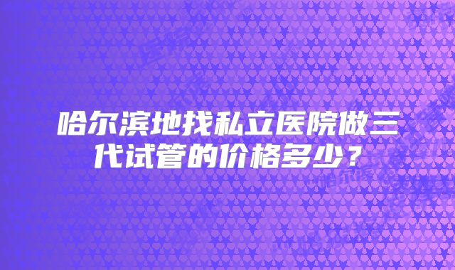 哈尔滨地找私立医院做三代试管的价格多少?